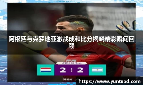 阿根廷与克罗地亚激战成和比分揭晓精彩瞬间回顾