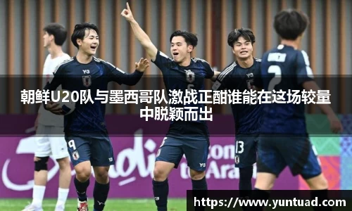 朝鲜U20队与墨西哥队激战正酣谁能在这场较量中脱颖而出