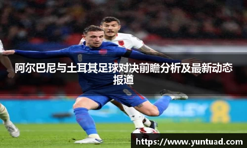 阿尔巴尼与土耳其足球对决前瞻分析及最新动态报道