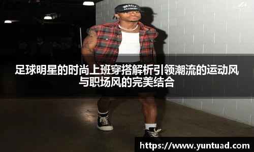 足球明星的时尚上班穿搭解析引领潮流的运动风与职场风的完美结合