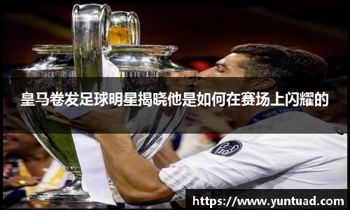 皇马卷发足球明星揭晓他是如何在赛场上闪耀的