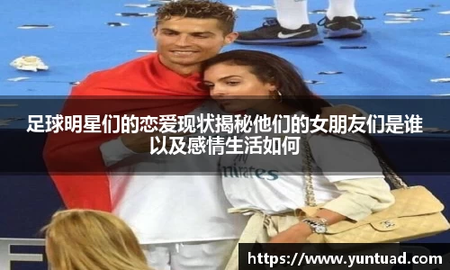 足球明星们的恋爱现状揭秘他们的女朋友们是谁以及感情生活如何